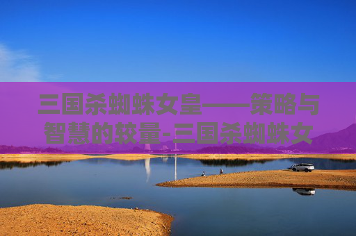 三国杀蜘蛛女皇——策略与智慧的较量-三国杀蜘蛛女皇多少钱