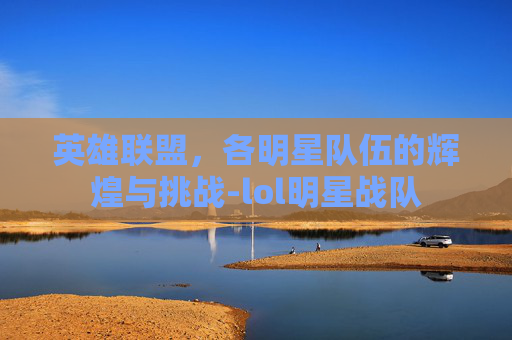 英雄联盟，各明星队伍的辉煌与挑战-lol明星战队