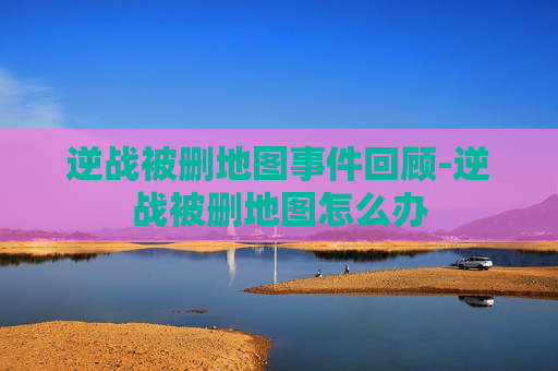 逆战被删地图事件回顾-逆战被删地图怎么办