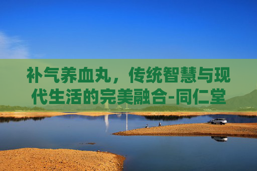 补气养血丸，传统智慧与现代生活的完美融合-同仁堂补气养血丸