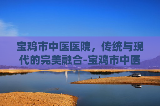 宝鸡市中医医院，传统与现代的完美融合-宝鸡市中医医院专家门诊表