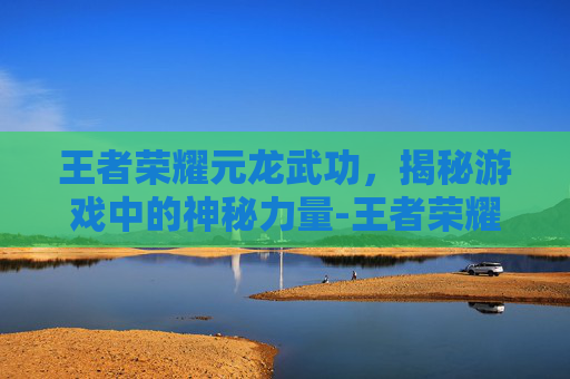 王者荣耀元龙武功，揭秘游戏中的神秘力量-王者荣耀元龙武功值得练吗