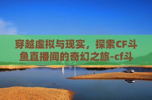 穿越虚拟与现实，探索CF斗鱼直播间的奇幻之旅-cf斗鱼直播间美女