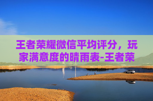 王者荣耀微信平均评分，玩家满意度的晴雨表-王者荣耀微信平均评分多少算高
