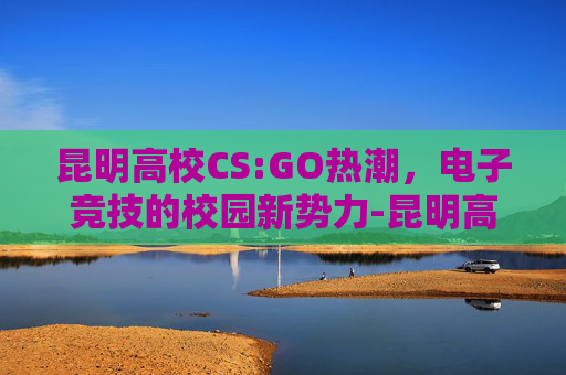 昆明高校CS:GO热潮，电子竞技的校园新势力-昆明高校排名一览表最新