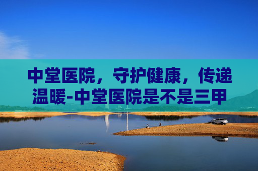 中堂医院，守护健康，传递温暖-中堂医院是不是三甲医院