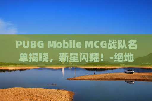PUBG Mobile MCG战队名单揭晓，新星闪耀！-绝地求生mcg战队队员