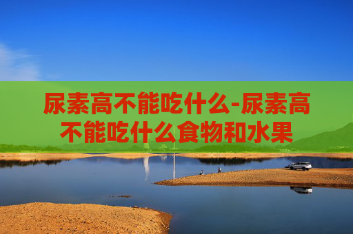 尿素高不能吃什么-尿素高不能吃什么食物和水果