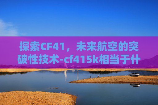探索CF41，未来航空的突破性技术-cf415k相当于什么材质