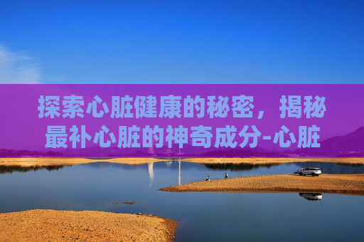 探索心脏健康的秘密，揭秘最补心脏的神奇成分-心脏求救6个信号