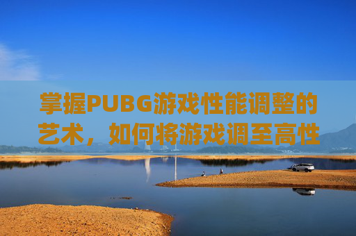 掌握PUBG游戏性能调整的艺术，如何将游戏调至高性能模式-pubg怎么设置高帧率