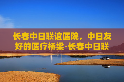 长春中日联谊医院，中日友好的医疗桥梁-长春中日联谊医院官网