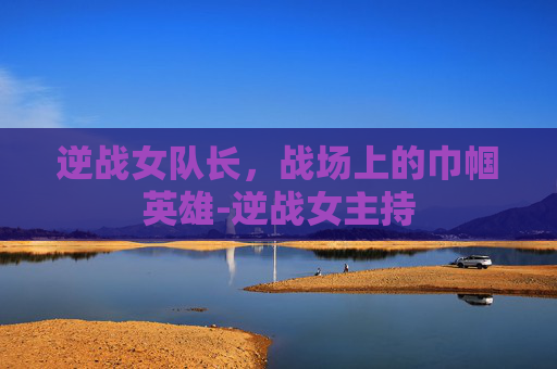 逆战女队长，战场上的巾帼英雄-逆战女主持