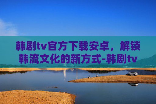 韩剧tv官方下载安卓，解锁韩流文化的新方式-韩剧tv官方下载安卓版