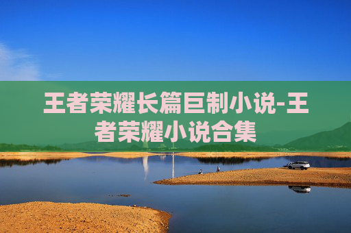 王者荣耀长篇巨制小说-王者荣耀小说合集