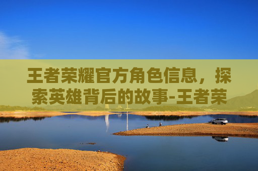 王者荣耀官方角色信息，探索英雄背后的故事-王者荣耀官网角色