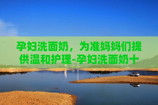 孕妇洗面奶，为准妈妈们提供温和护理-孕妇洗面奶十大排行榜