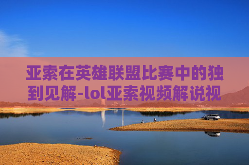 亚索在英雄联盟比赛中的独到见解-lol亚索视频解说视频