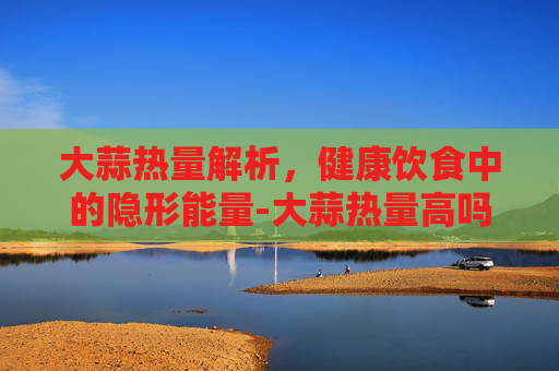 大蒜热量解析，健康饮食中的隐形能量-大蒜热量高吗