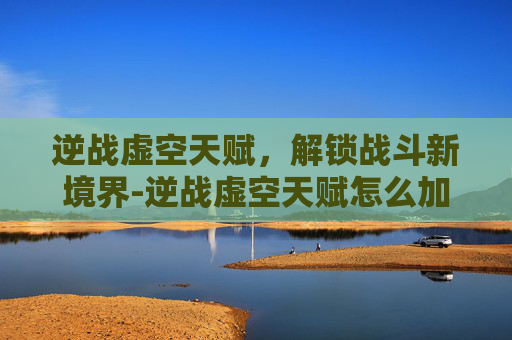 逆战虚空天赋，解锁战斗新境界-逆战虚空天赋怎么加点