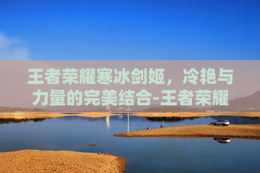 王者荣耀寒冰剑姬，冷艳与力量的完美结合-王者荣耀寒冰剑姬怎么获得
