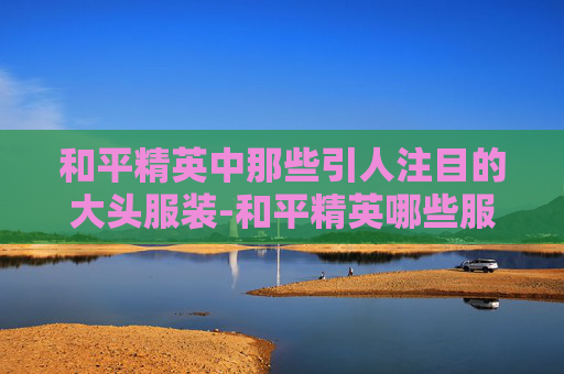 和平精英中那些引人注目的大头服装-和平精英哪些服装是大头的