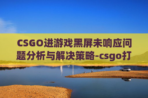 CSGO进游戏黑屏未响应问题分析与解决策略-csgo打开黑屏未响应