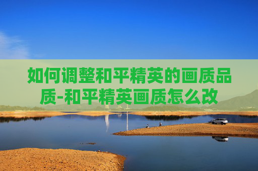 如何调整和平精英的画质品质-和平精英画质怎么改