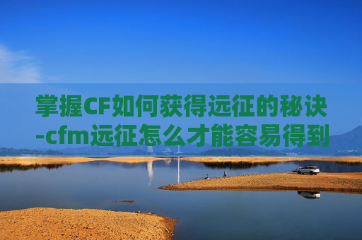 掌握CF如何获得远征的秘诀-cfm远征怎么才能容易得到宝箱
