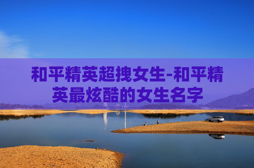 和平精英超拽女生-和平精英最炫酷的女生名字