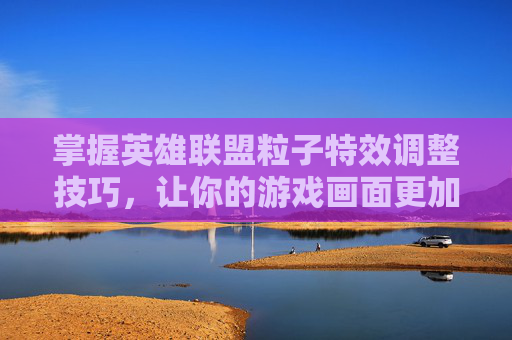 掌握英雄联盟粒子特效调整技巧，让你的游戏画面更加逼真-lol怎么调高粒子特效视频
