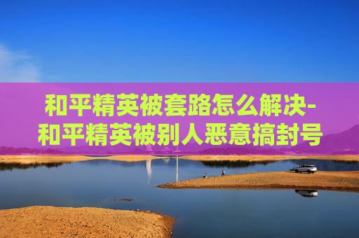 和平精英被套路怎么解决-和平精英被别人恶意搞封号这么整?