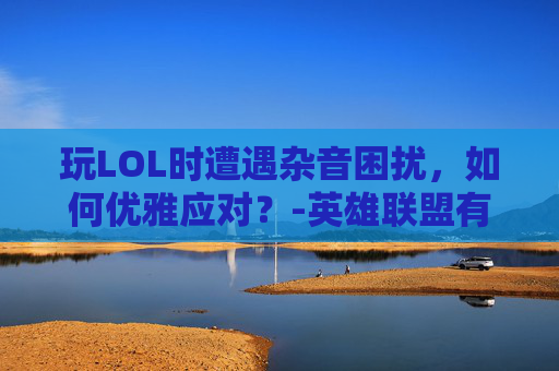 玩LOL时遭遇杂音困扰，如何优雅应对？-英雄联盟有杂音怎么回事