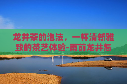 龙井茶的泡法，一杯清新雅致的茶艺体验-雨前龙井怎么泡
