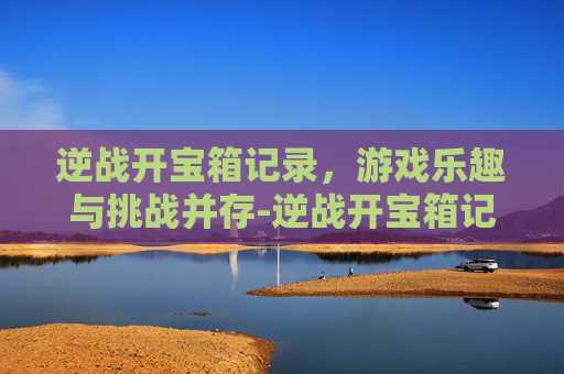 逆战开宝箱记录，游戏乐趣与挑战并存-逆战开宝箱记录怎么删除