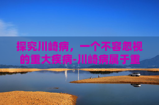 探究川崎病，一个不容忽视的重大疾病-川崎病属于重大疾病吗孩子得过川崎病可以投健康险吗