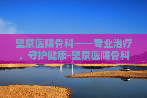 望京医院骨科——专业治疗，守护健康-望京医院骨科专家名单