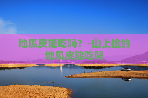 地瓜皮能吃吗？-山上捡的地瓜皮能吃吗