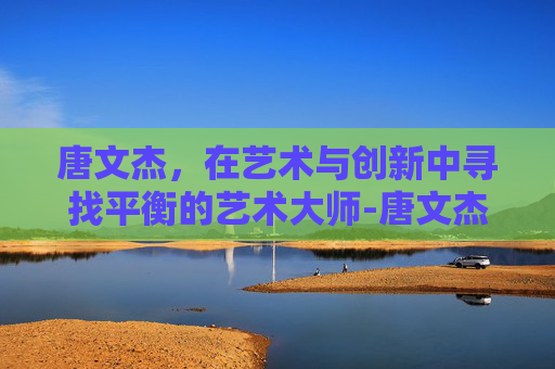 唐文杰，在艺术与创新中寻找平衡的艺术大师-唐文杰武冈