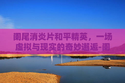 阑尾消炎片和平精英，一场虚拟与现实的奇妙邂逅-阑尾消炎片和什么药一起吃效果好