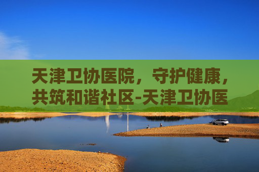 天津卫协医院，守护健康，共筑和谐社区-天津卫协医院电话