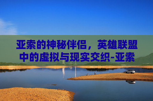 亚索的神秘伴侣，英雄联盟中的虚拟与现实交织-亚索 老婆