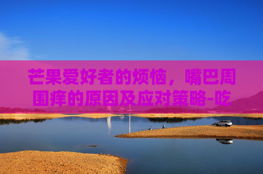 芒果爱好者的烦恼，嘴巴周围痒的原因及应对策略-吃芒果嘴巴周围痒是过敏吗