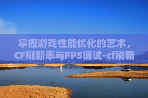 掌握游戏性能优化的艺术，CF刷新率与FPS调试-cf刷新率越高越流畅吗
