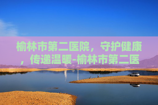 榆林市第二医院，守护健康，传递温暖-榆林市第二医院网上预约挂号