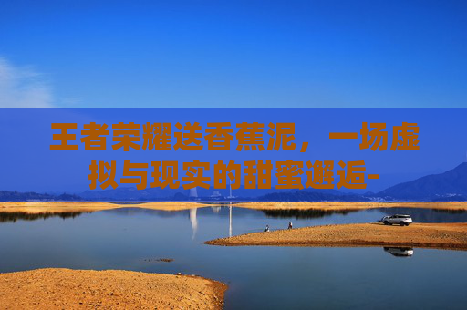 王者荣耀送香蕉泥，一场虚拟与现实的甜蜜邂逅-