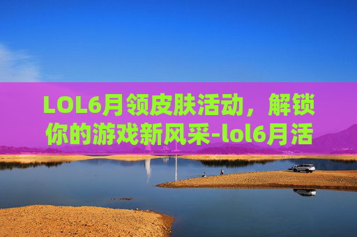 LOL6月领皮肤活动，解锁你的游戏新风采-lol6月活动2021