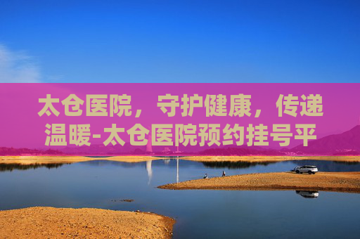 太仓医院，守护健康，传递温暖-太仓医院预约挂号平台