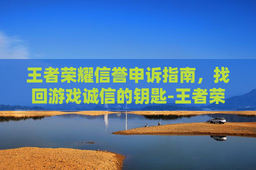 王者荣耀信誉申诉指南，找回游戏诚信的钥匙-王者荣耀信誉申诉入口在哪里