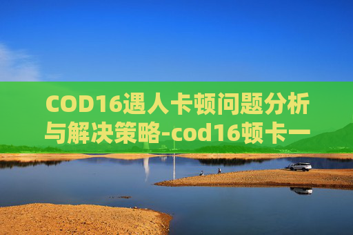 COD16遇人卡顿问题分析与解决策略-cod16顿卡一下